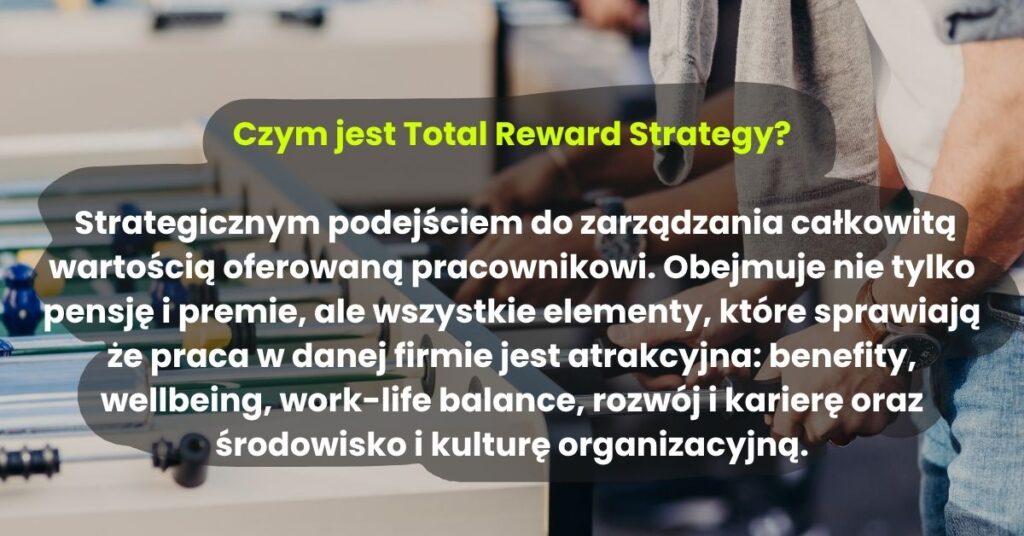 Czym jest Total Reward Strategy?   Strategicznym podejściem do zarządzania całkowitą wartością oferowaną pracownikowi. Obejmuje nie tylko pensję i premie, ale wszystkie elementy, które sprawiają że praca w danej firmie jest atrakcyjna: benefity, wellbeing, work-life balance, rozwój i karierę oraz środowisko i kulturę organizacyjną.